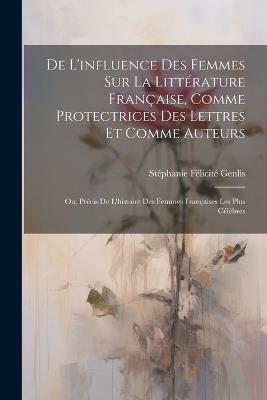 De L'influence Des Femmes Sur La Littérature Française, Comme Protectrices Des Lettres Et Comme Auteurs: Ou, Précis De L'histoire Des Femmes Françaises Les Plus Célèbres - Stéphanie Félicité Genlis - cover