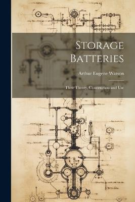 Storage Batteries: Their Theory, Construction and Use - Arthur Eugene Watson - cover