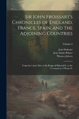 Sir John Froissart's Chronicles of England, France, Spain, and the Adjoining Countries: From the Latter Part of the Reign of Edward Ii. to the Coronation of Henry Iv; Volume 6 - Thomas Johnes,Jean Froissart,Jean Sainte-Palaye - cover