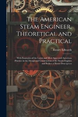 The American Steam Engineer, Theoretical and Practical: With Examples of the Latest and Most Approved American Practice in the Design and Construction of the Steam Engines and Boilers of Every Description - Emory Edwards - cover