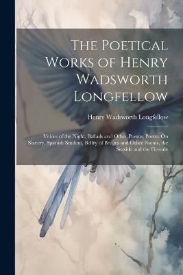 The Poetical Works of Henry Wadsworth Longfellow: Voices of the Night, Ballads and Other Poems, Poems On Slavery, Spanish Student, Belfry of Bruges and Other Poems, the Seaside and the Fireside - Henry Wadsworth Longfellow - cover