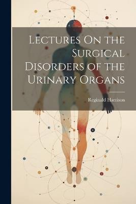Lectures On the Surgical Disorders of the Urinary Organs - Reginald Harrison - cover