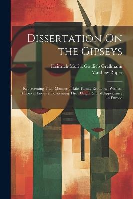 Dissertation On the Gipseys: Representing Their Manner of Life, Family Economy, With an Historical Enquiry Concerning Their Origin & First Appearance in Europe - Heinrich Moritz Gottlieb Grellmann,Matthew Raper - cover