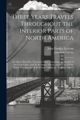 Three Years Travels Throughout the Interior Parts of North America: For More Than Five Thousand Miles, Containing an Account of the Great Lakes, and All the Lakes, Islands, and Rivers...Of the North West Regions of That Vast Continent... Together With a C - Jonathan Carver,John Coakley Lettsom - cover