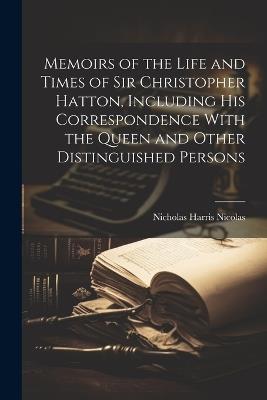 Memoirs of the Life and Times of Sir Christopher Hatton, Including His Correspondence With the Queen and Other Distinguished Persons - Nicholas Harris Nicolas - cover