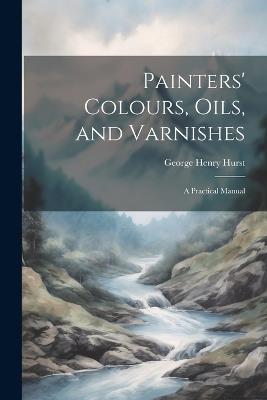 Painters' Colours, Oils, and Varnishes: A Practical Manual - George Henry Hurst - cover