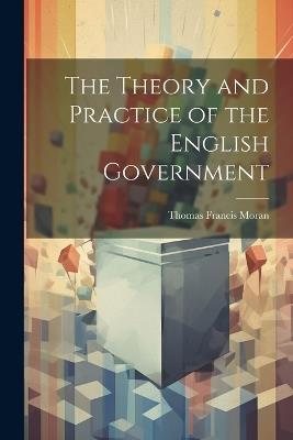 The Theory and Practice of the English Government - Thomas Francis Moran - cover