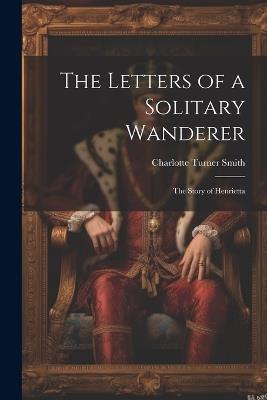The Letters of a Solitary Wanderer: The Story of Henrietta - Charlotte Turner Smith - cover