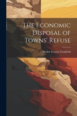 The Economic Disposal of Towns' Refuse - Walter Francis Goodrich - cover