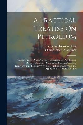 A Practical Treatise On Petroleum: Comprising Its Origin, Geology, Geographical Distribution, History, Chemistry, Mining, Technology, Uses and Transportation. Together With a Description of Gas Wells, the Application of Gas As Fuel, Etc - Charles Albert Ashburner,Benjamin Johnson Crew - cover