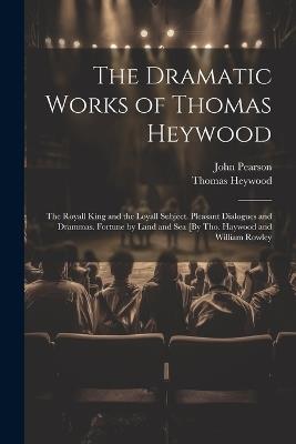 The Dramatic Works of Thomas Heywood: The Royall King and the Loyall Subject. Pleasant Dialogues and Drammas. Fortune by Land and Sea [By Tho. Haywood and William Rowley - John Pearson,Thomas Heywood - cover