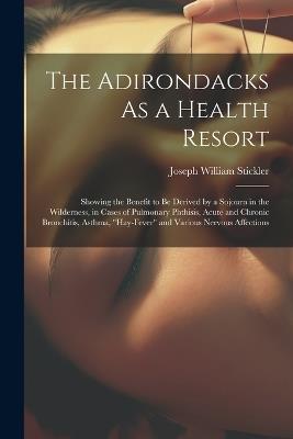 The Adirondacks As a Health Resort: Showing the Benefit to Be Derived by a Sojourn in the Wilderness, in Cases of Pulmonary Phthisis, Acute and Chronic Bronchitis, Asthma, "Hay-Fever" and Various Nervous Affections - Joseph William Stickler - cover