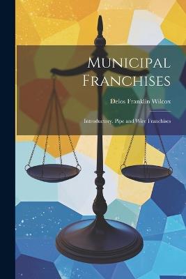 Municipal Franchises: Introductory. Pipe and Wire Franchises - Delos Franklin Wilcox - cover
