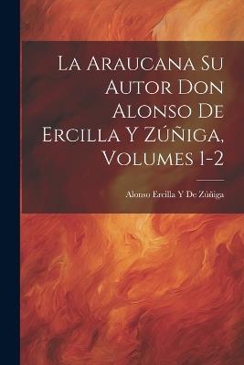 La Araucana Su Autor Don Alonso De Ercilla Y Zúñiga, Volumes 1-2 - Alonso Ercilla Y de Zúñiga - cover