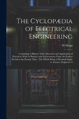 The Cyclopædia of Electrical Engineering: Containing A History of the Discovery and Application of Electricity With Its Practice and Achievements From the Earliest Period to the Present Time: The Whole Being A Practical Guide to Artisans, Engineers A - M Slingo - cover