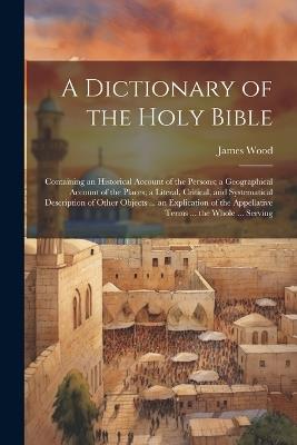 A Dictionary of the Holy Bible: Containing an Historical Account of the Persons; a Geographical Account of the Places; a Literal, Critical, and Systematical Description of Other Objects ... an Explication of the Appellative Terms ... the Whole ... Serving - James Wood - cover