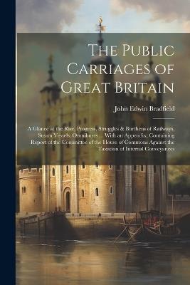 The Public Carriages of Great Britain: A Glance at the Rise, Progress, Struggles & Burthens of Railways, Steam Vessels, Omnibuses ... With an Appendix; Containing Report of the Committee of the House of Commons Against the Taxation of Internal Conveyances - John Edwin Bradfield - cover