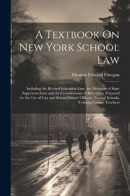 A Textbook On New York School Law: Including the Revised Education Law, the Decisions of State Superintendents and the Commissioner of Education, Prepared for the Use of City and School District Officers, Normal Schools, Training Classes, Teachers - Thomas Edward Finegan - cover