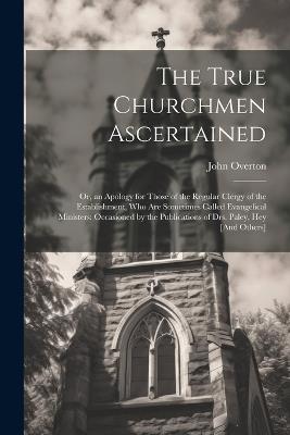 The True Churchmen Ascertained: Or, an Apology for Those of the Regular Clergy of the Establishment, Who Are Sometimes Called Evangelical Ministers: Occasioned by the Publications of Drs. Paley, Hey [And Others] - John Overton - cover