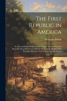 The First Republic in America: An Account of the Origin of This Nation, Written From the Records Then (1624) Concealed by the Council, Rather Than From the Histories Then Licensed by the Crown - Alexander Brown - cover