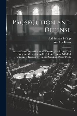 Prosecution and Defense: Practical Directions and Forms for the Grand-Jury Room, Trial Court, and Court of Appeal in Criminal Causes, With Full Citations of Precedents From the Reports and Other Books - Joel Prentiss Bishop,Winslow Evans - cover