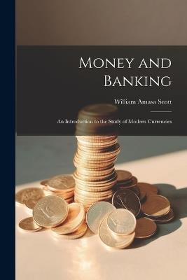 Money and Banking: An Introduction to the Study of Modern Currencies - William Amasa Scott - cover