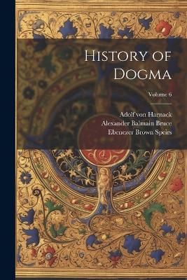 History of Dogma; Volume 6 - Alexander Balmain Bruce,Adolf Von Harnack,Neil Buchanan - cover