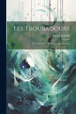 Les Troubadours: Leurs Vies, Leurs OEuvres, Leur Influence - Joseph Anglade - cover