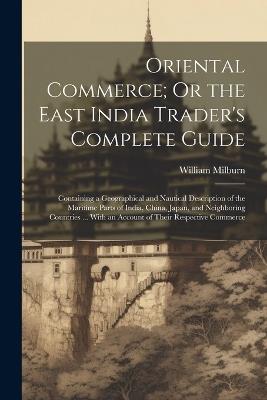 Oriental Commerce; Or the East India Trader's Complete Guide: Containing a Geographical and Nautical Description of the Maritime Parts of India, China, Japan, and Neighboring Countries ... With an Account of Their Respective Commerce - William Milburn - cover