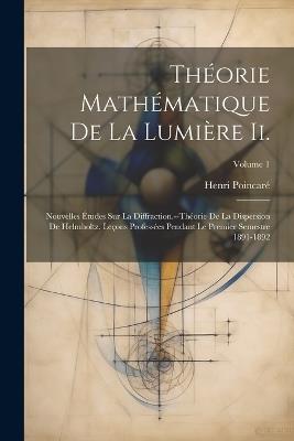 Théorie Mathématique De La Lumière Ii.: Nouvelles Études Sur La Diffraction.--Théorie De La Dispersion De Helmholtz. Leçons Professées Pendant Le Premier Semestre 1891-1892; Volume 1 - Henri Poincaré - cover