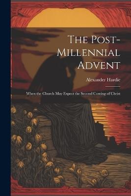 The Post-Millennial Advent: When the Church May Expect the Second Coming of Christ - Alexander Hardie - cover