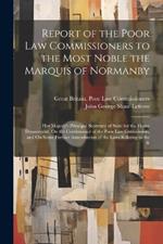 Report of the Poor Law Commissioners to the Most Noble the Marquis of Normanby: Her Majesty's Principal Secretary of State for the Home Department, On the Continuance of the Poor Law Commission, and On Some Further Amendments of the Laws Relating to the R