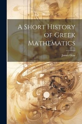A Short History of Greek Mathematics - James Gow - cover