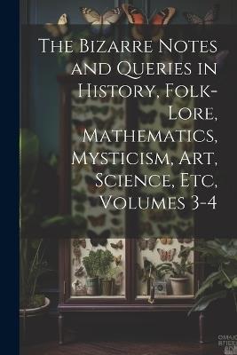 The Bizarre Notes and Queries in History, Folk-Lore, Mathematics, Mysticism, Art, Science, Etc, Volumes 3-4 - Anonymous - cover