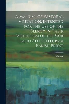 A Manual of Pastoral Visitation, Intended for the Use of the Clergy in Their Visitation of the Sick and Afflicted, by a Parish Priest - Manual - cover
