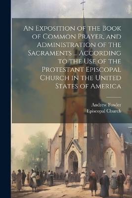 An Exposition of the Book of Common Prayer, and Administration of the Sacraments ... According to the Use of the Protestant Episcopal Church in the United States of America - Andrew Fowler - cover