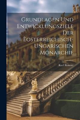 Grundlagen Und Entwicklungsziele Der Èosterreichisch-Ungarischen Monarchie - Karl Renner - cover
