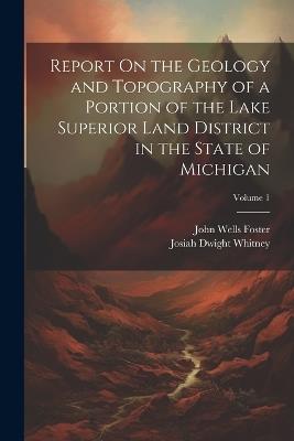 Report On the Geology and Topography of a Portion of the Lake Superior Land District in the State of Michigan; Volume 1 - Josiah Dwight Whitney,John Wells Foster - cover