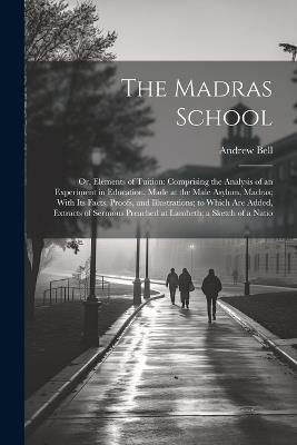 The Madras School: Or, Elements of Tuition: Comprising the Analysis of an Experiment in Education, Made at the Male Asylum, Madras; With Its Facts, Proofs, and Illustrations; to Which Are Added, Extracts of Sermons Preached at Lambeth; a Sketch of a Natio - Andrew Bell - cover