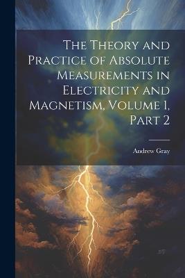 The Theory and Practice of Absolute Measurements in Electricity and Magnetism, Volume 1, part 2 - Andrew Gray - cover