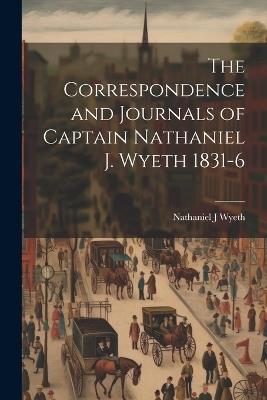 The Correspondence and Journals of Captain Nathaniel J. Wyeth 1831-6 - Nathaniel J Wyeth - cover