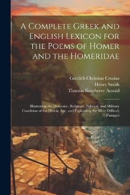 A Complete Greek and English Lexicon for the Poems of Homer and the Homeridae: Illustrating the Domestic, Religious, Political, and Military Condition of the Heroic Age, and Explaining the Most Difficult Passages - Thomas Kerchever Arnold,Henry Smith,Gottlieb Christian Crusius - cover