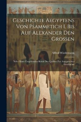 Geschichte Aegyptens Von Psammetich I. Bis Auf Alexander Den Grossen: Nebst Einer Eingehenden Kritik Der Quellen Zur Aegyptischen Geschichte - Alfred Wiedemann - cover