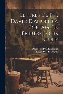 Lettres De P.-J. David D'angers a Son Ami Le Peintre Louis Dupré - Pierre-Jean David D'Angers,Robert David D'Angers - cover