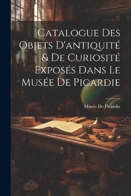 Catalogue Des Objets D'antiquité & De Curiosité Exposés Dans Le Musée De Picardie - cover