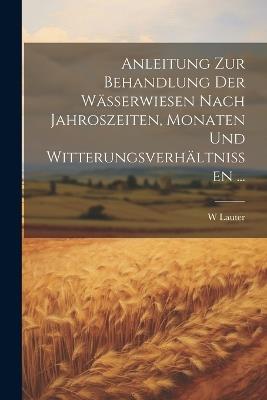 Anleitung Zur Behandlung Der Wässerwiesen Nach Jahroszeiten, Monaten Und Witterungsverhältnissen ... - W Lauter - cover