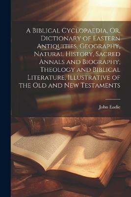 A Biblical Cyclopaedia, Or, Dictionary of Eastern Antiquities, Geography, Natural History, Sacred Annals and Biography, Theology and Biblical Literature, Illustrative of the Old and New Testaments - John Eadie - cover