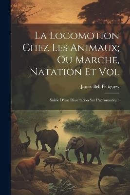 La Locomotion Chez Les Animaux; Ou Marche, Natation Et Vol: Suivie D'une Dissertation Sur L'aéronautique - James Bell Pettigrew - cover