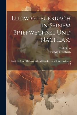 Ludwig Feuerbach in Seinem Briefwechsel Und Nachlass: Sowie in Seiner Philosophischen Charakterentwicklung, Volumes 1-2 - Ludwig Feuerbach,Karl Grün - cover