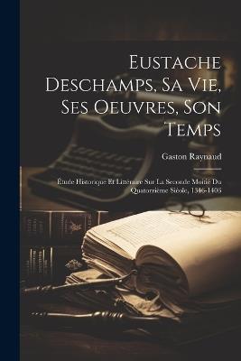 Eustache Deschamps, Sa Vie, Ses Oeuvres, Son Temps: Étude Historique Et Littéraire Sur La Seconde Moitié Du Quatorzième Sièole, 1346-1406 - Gaston Raynaud - cover